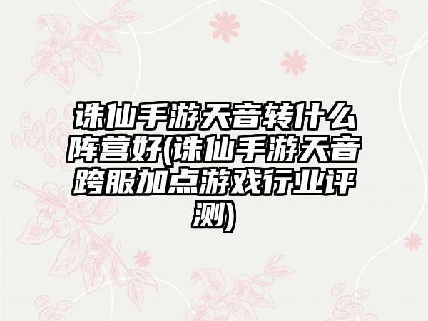 诛仙手游天音转什么阵营好(诛仙手游天音跨服加点游戏行业评测)