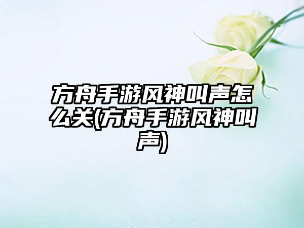方舟手游风神叫声怎么关(方舟手游风神叫声)