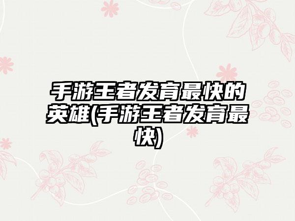 手游王者发育最快的英雄(手游王者发育最快)