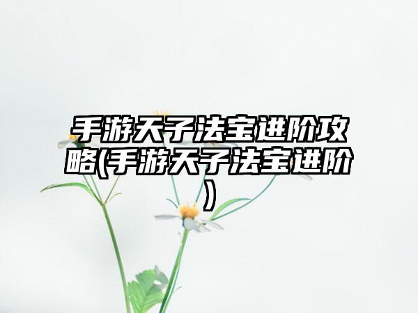 手游天子法宝进阶攻略(手游天子法宝进阶)