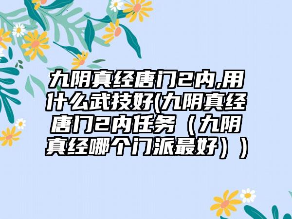 九阴真经唐门2内,用什么武技好(九阴真经唐门2内任务（九阴真经哪个门派最好）)
