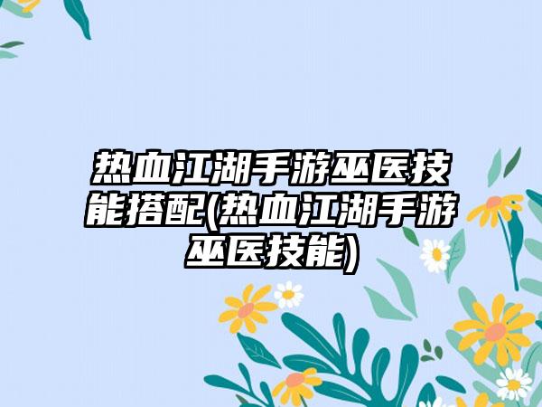 热血江湖手游巫医技能搭配(热血江湖手游巫医技能)