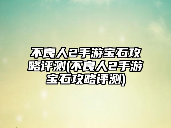 不良人2手游宝石攻略评测(不良人2手游宝石攻略评测)