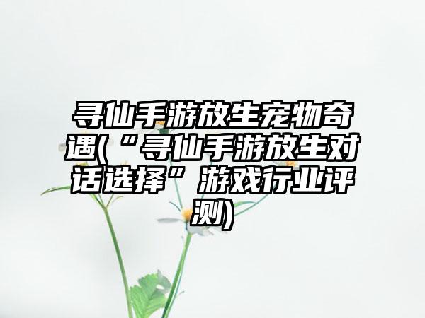 寻仙手游放生宠物奇遇(“寻仙手游放生对话选择”游戏行业评测)