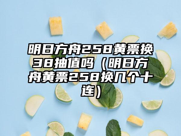 明日方舟258黄票换38抽值吗（明日方舟黄票258换几个十连）