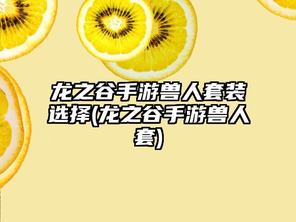 龙之谷手游兽人套装选择(龙之谷手游兽人套)