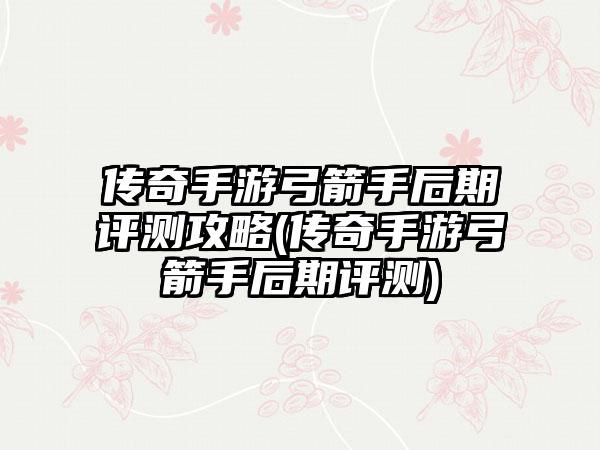 传奇手游弓箭手后期评测攻略(传奇手游弓箭手后期评测)