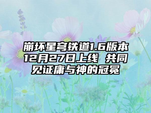 崩坏星穹铁道1.6版本12月27日上线 共同见证庸与神的冠冕