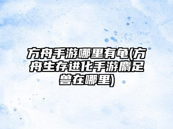 方舟手游哪里有龟(方舟生存进化手游麝足兽在哪里)