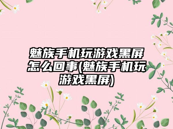 魅族手机玩游戏黑屏怎么回事(魅族手机玩游戏黑屏)