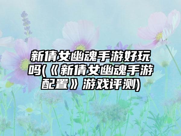 新倩女幽魂手游好玩吗(《新倩女幽魂手游配置》游戏评测)