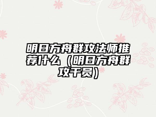 明日方舟群攻法师推荐什么（明日方舟群攻干员）