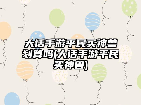 大话手游平民买神兽划算吗(大话手游平民买神兽)