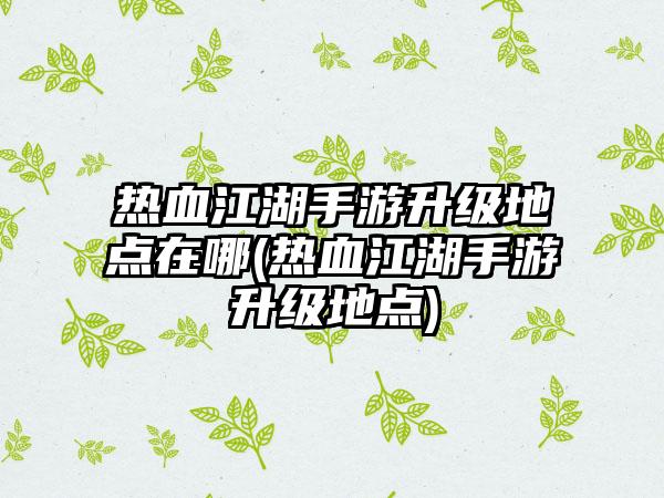 热血江湖手游升级地点在哪(热血江湖手游升级地点)