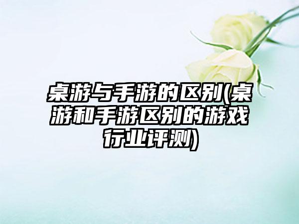 桌游与手游的区别(桌游和手游区别的游戏行业评测)