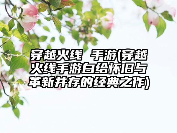 穿越火线 手游(穿越火线手游白给怀旧与革新并存的经典之作)