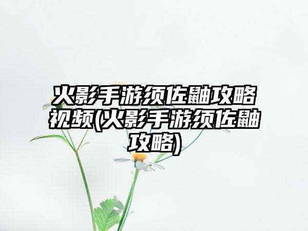 火影手游须佐鼬攻略视频(火影手游须佐鼬攻略)