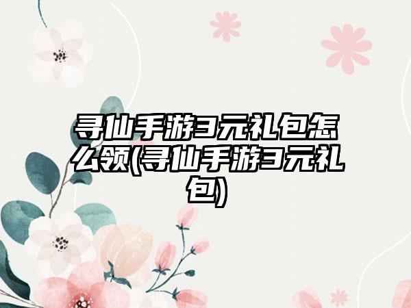 寻仙手游3元礼包怎么领(寻仙手游3元礼包)