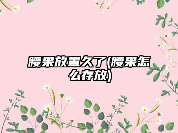 腰果放置久了(腰果怎么存放)