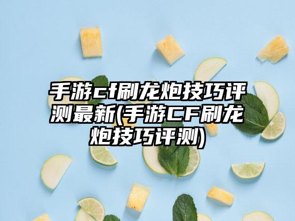 手游cf刷龙炮技巧评测最新(手游CF刷龙炮技巧评测)