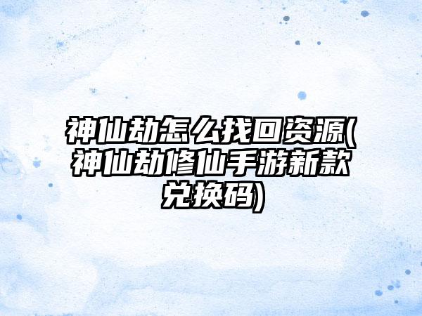 神仙劫怎么找回资源(神仙劫修仙手游新款兑换码)