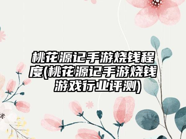 桃花源记手游烧钱程度(桃花源记手游烧钱 游戏行业评测)