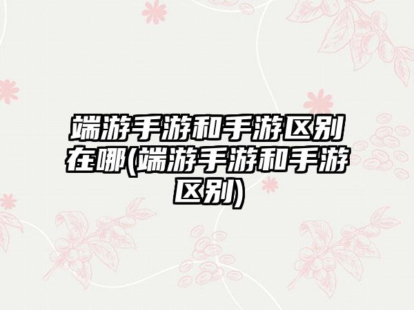 端游手游和手游区别在哪(端游手游和手游区别)