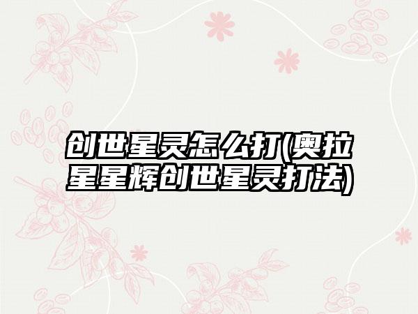 创世星灵怎么打(奥拉星星辉创世星灵打法)
