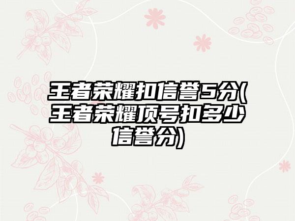 王者荣耀扣信誉5分(王者荣耀顶号扣多少信誉分)