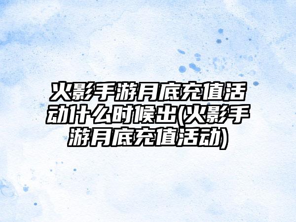 火影手游月底充值活动什么时候出(火影手游月底充值活动)
