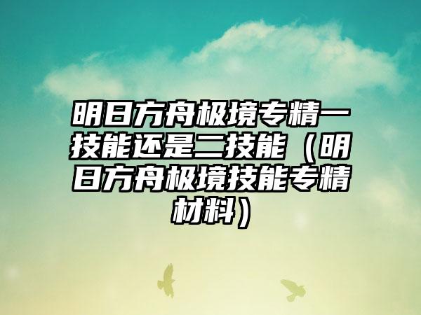 明日方舟极境专精一技能还是二技能（明日方舟极境技能专精材料）