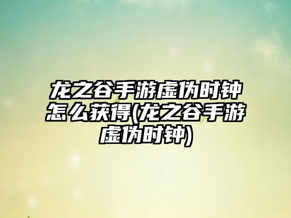 龙之谷手游虚伪时钟怎么获得(龙之谷手游虚伪时钟)