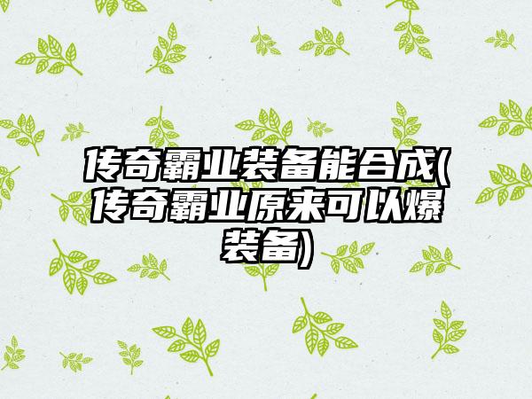 传奇霸业装备能合成(传奇霸业原来可以爆装备)