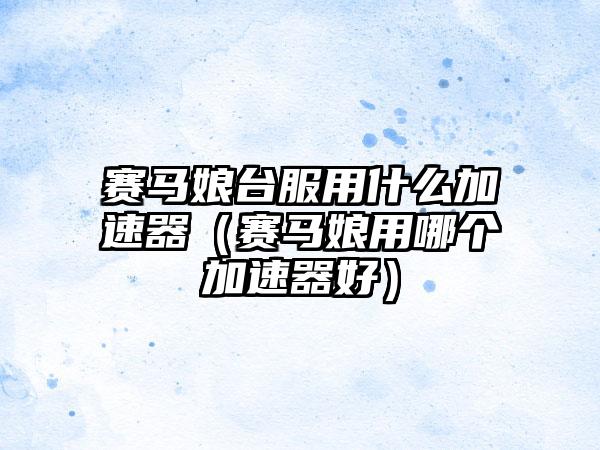 赛马娘台服用什么加速器（赛马娘用哪个加速器好）