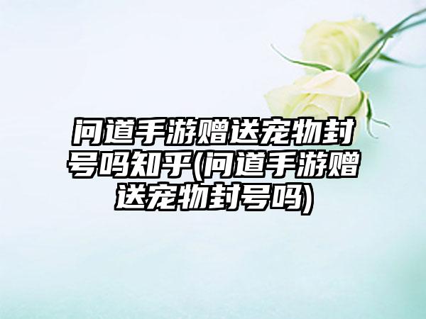 问道手游赠送宠物封号吗知乎(问道手游赠送宠物封号吗)