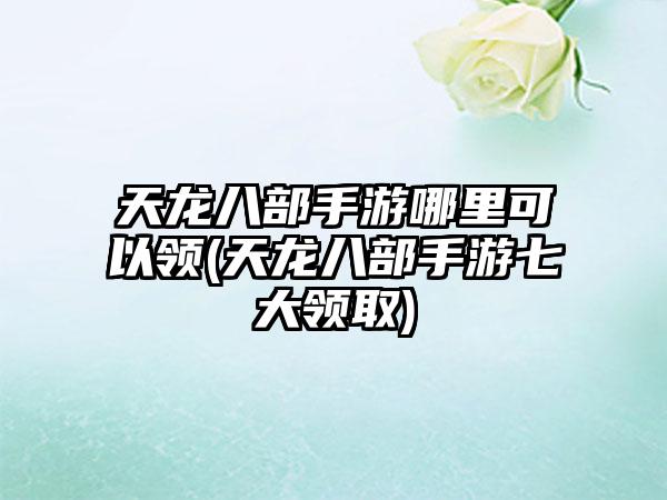 天龙八部手游哪里可以领(天龙八部手游七大领取)