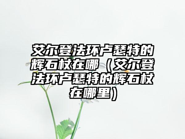 艾尔登法环卢瑟特的辉石杖在哪（艾尔登法环卢瑟特的辉石杖在哪里）