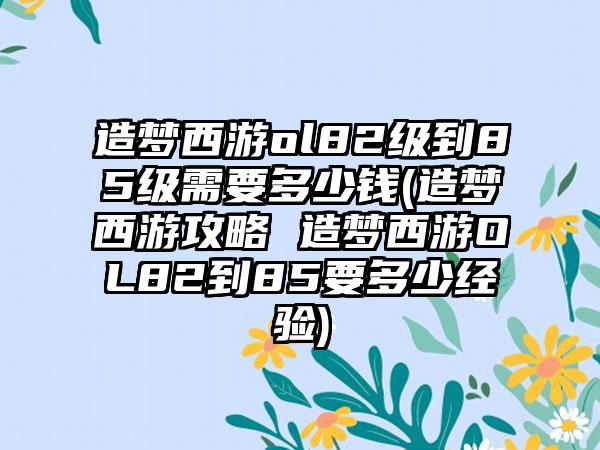 造梦西游ol82级到85级需要多少钱(造梦西游攻略 造梦西游OL82到85要多少经验)