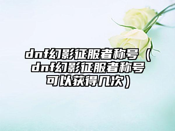 dnf幻影征服者称号（dnf幻影征服者称号可以获得几次）