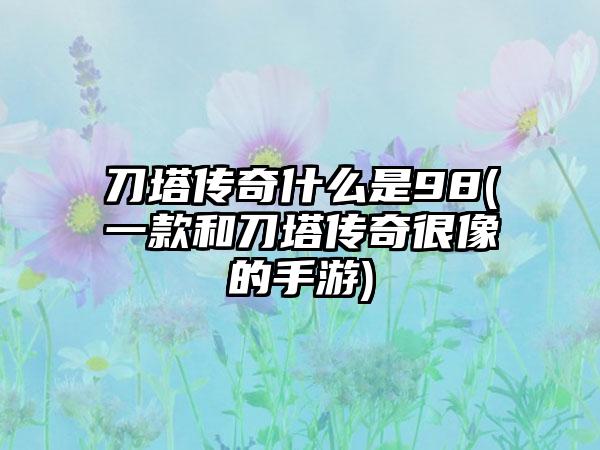 刀塔传奇什么是98(一款和刀塔传奇很像的手游)