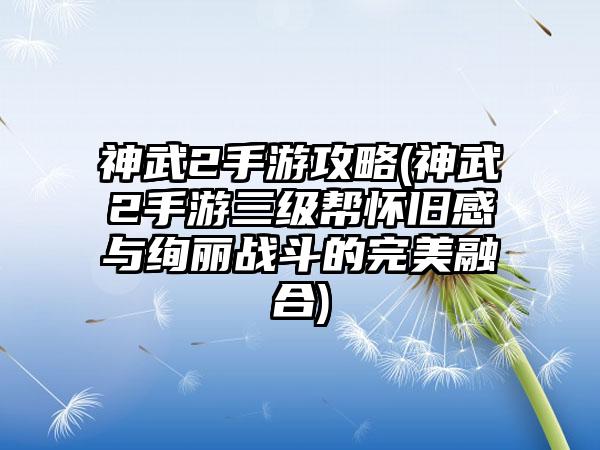 神武2手游攻略(神武2手游三级帮怀旧感与绚丽战斗的完美融合)