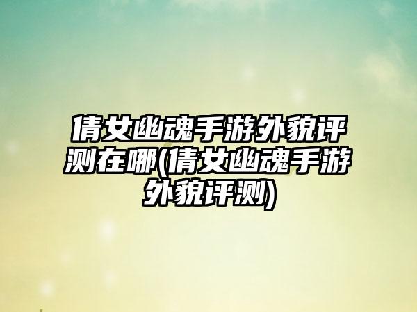 倩女幽魂手游外貌评测在哪(倩女幽魂手游外貌评测)