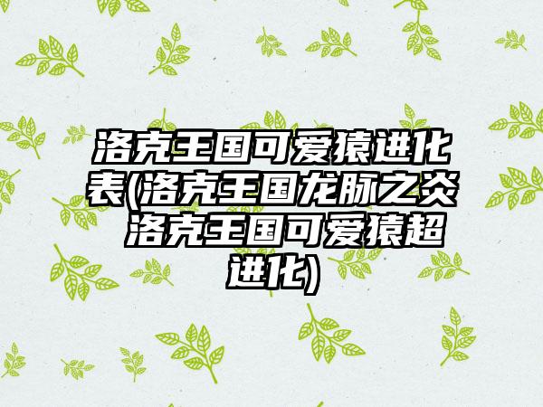 洛克王国可爱猿进化表(洛克王国龙脉之炎 洛克王国可爱猿超进化)