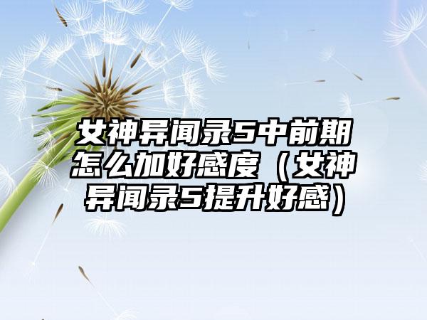 女神异闻录5中前期怎么加好感度（女神异闻录5提升好感）