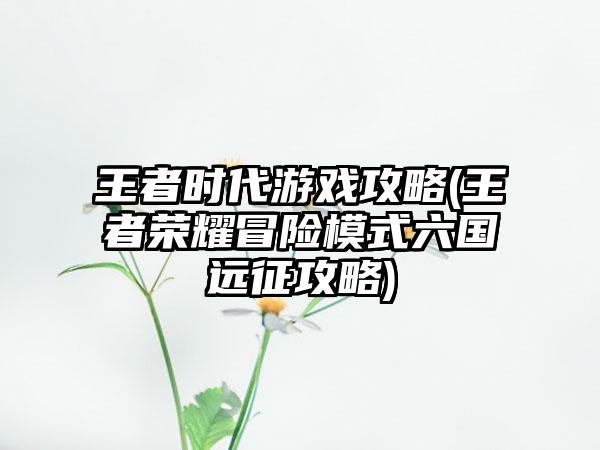 王者时代游戏攻略(王者荣耀冒险模式六国远征攻略)