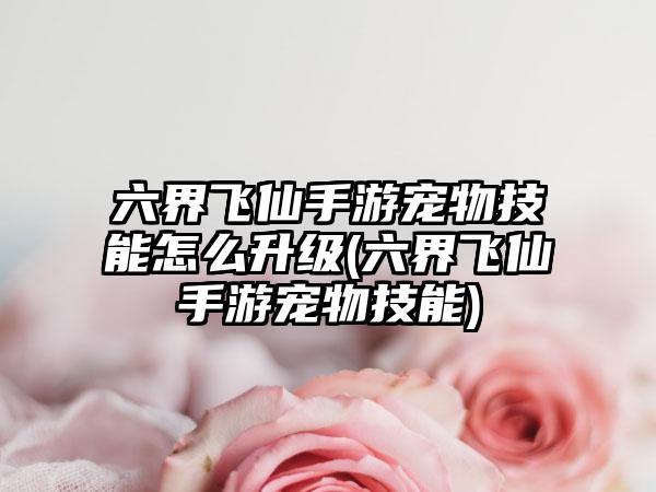 六界飞仙手游宠物技能怎么升级(六界飞仙手游宠物技能)