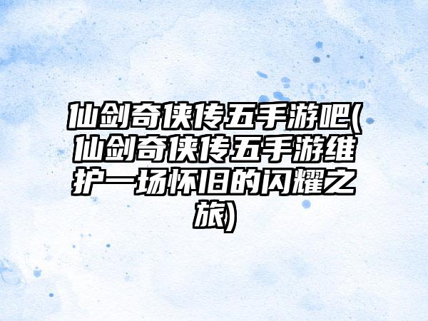 仙剑奇侠传五手游吧(仙剑奇侠传五手游维护一场怀旧的闪耀之旅)