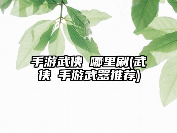 手游武侠乂哪里刷(武侠乂手游武器推荐)