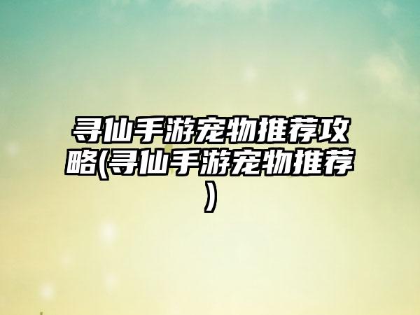 寻仙手游宠物推荐攻略(寻仙手游宠物推荐)