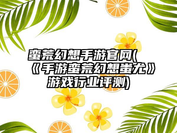 蛮荒幻想手游官网(《手游蛮荒幻想蚩尤》游戏行业评测)